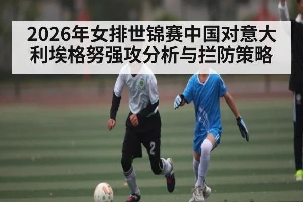 2026年女排世锦赛中国对意大利埃格努强攻分析与拦防策略（kaiyun）