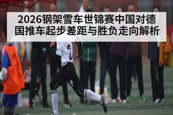 2026钢架雪车世锦赛中国对德国推车起步差距与胜负走向解析（kaiyun）