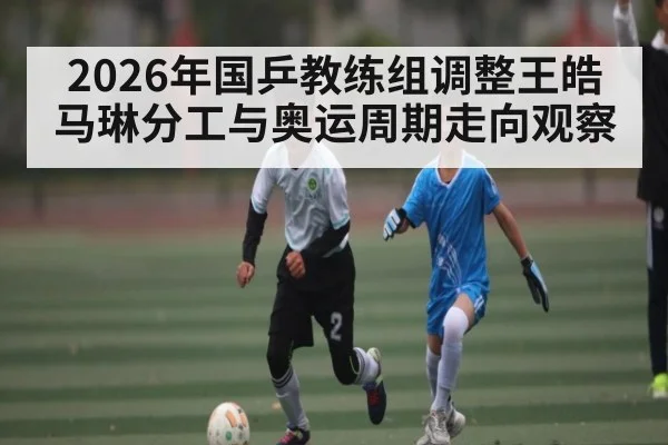 2026年国乒教练组调整王皓马琳分工与奥运周期走向观察（kaiyun）