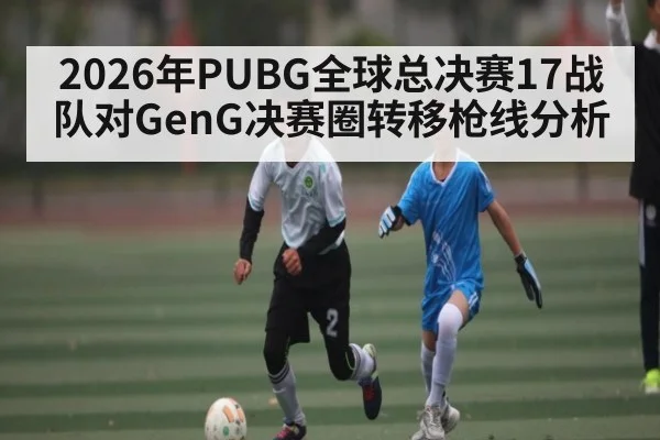 2026年PUBG全球总决赛17战队对GenG决赛圈转移枪线分析（kaiyun）