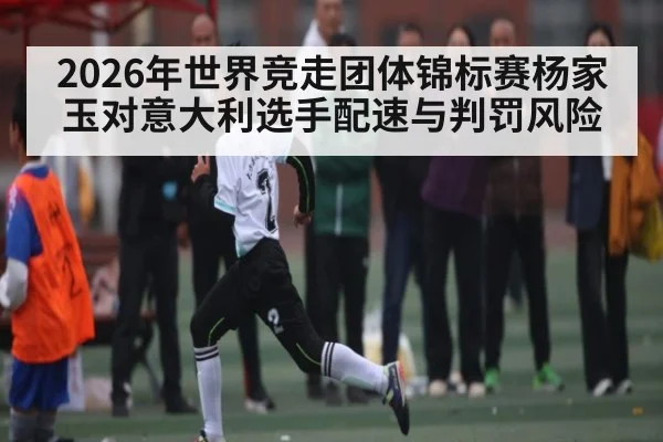 2026年世界竞走团体锦标赛杨家玉对意大利选手配速与判罚风险（kaiyun）